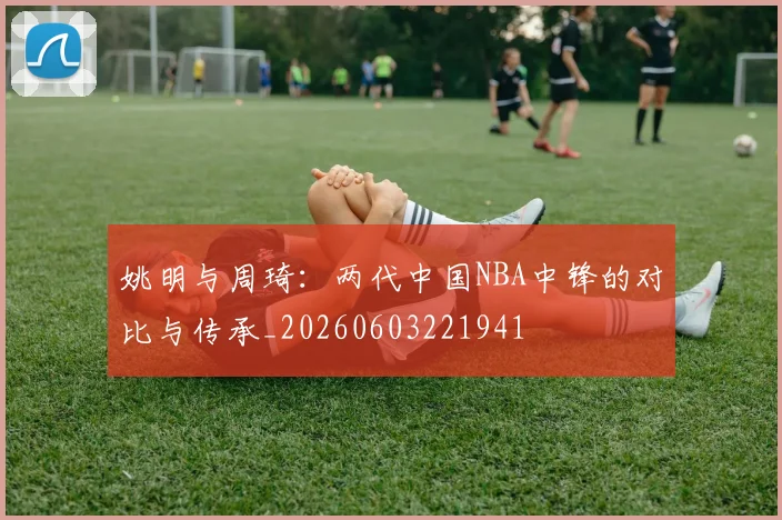 姚明与周琦:两代中国NBA中锋的对比与传承_20260603221941
