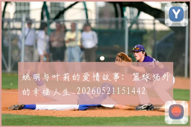 姚明与叶莉的爱情故事:篮球场外的幸福人生_20260521151442