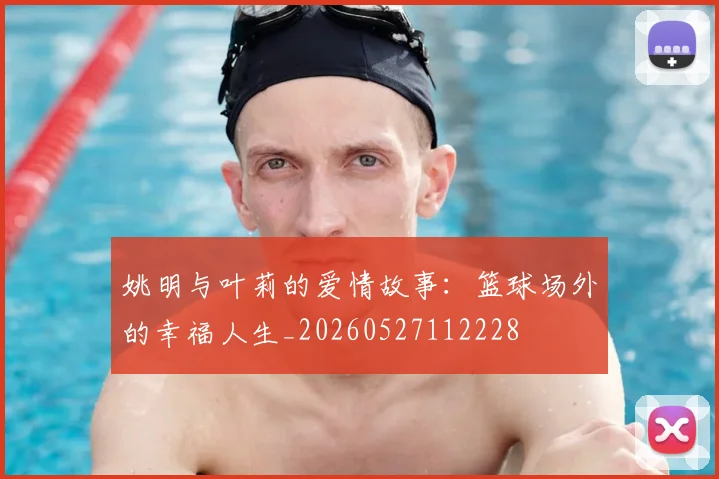 姚明与叶莉的爱情故事:篮球场外的幸福人生_20260527112228