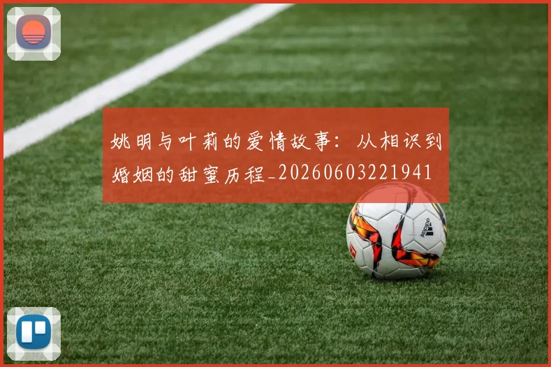 姚明与叶莉的爱情故事：从相识到婚姻的甜蜜历程_20260603221941
