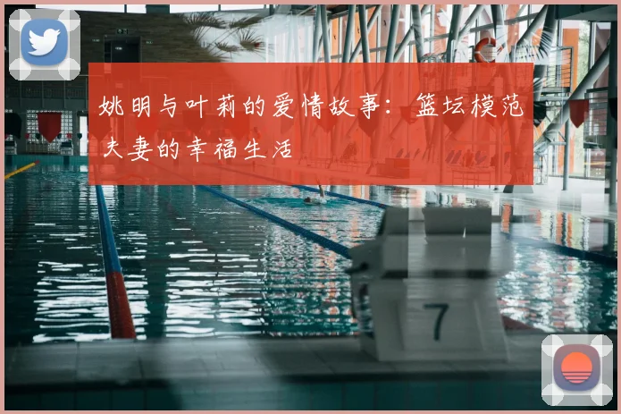 姚明与叶莉的爱情故事:篮坛模范夫妻的幸福生活