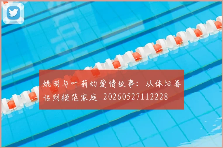 姚明与叶莉的爱情故事：从体坛眷侣到模范家庭_20260527112228