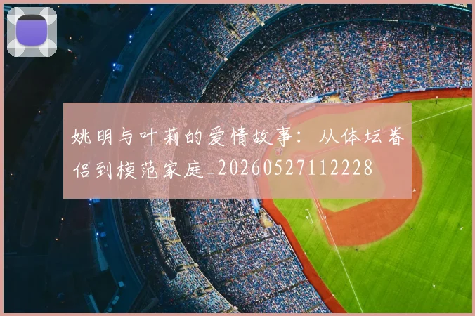 姚明与叶莉的爱情故事：从体坛眷侣到模范家庭_20260527112228