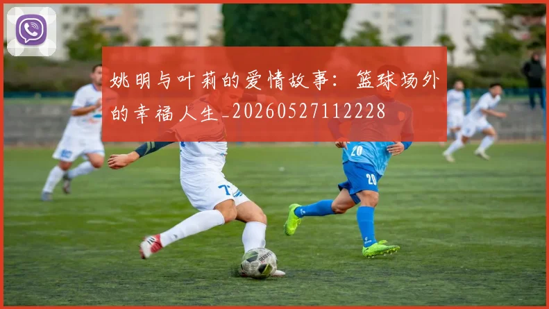 姚明与叶莉的爱情故事:篮球场外的幸福人生_20260527112228